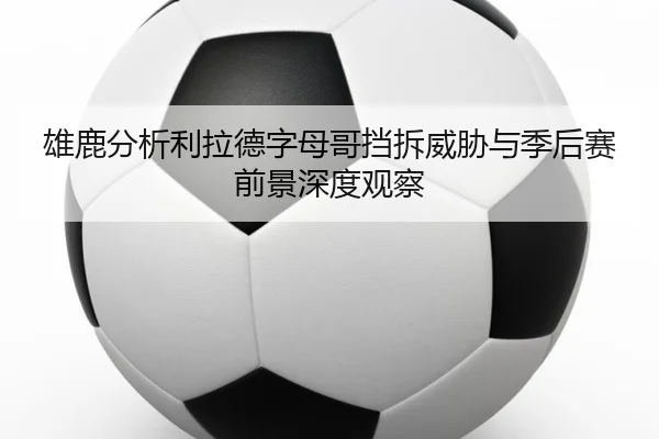 雄鹿分析利拉德字母哥挡拆威胁与季后赛前景深度观察