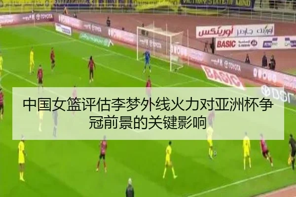 中国女篮评估李梦外线火力对亚洲杯争冠前景的关键影响